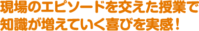 現場のエピソードを交えた授業で知識が増えていく喜びを実感！