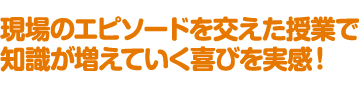 現場のエピソードを交えた授業で知識が増えていく喜びを実感！